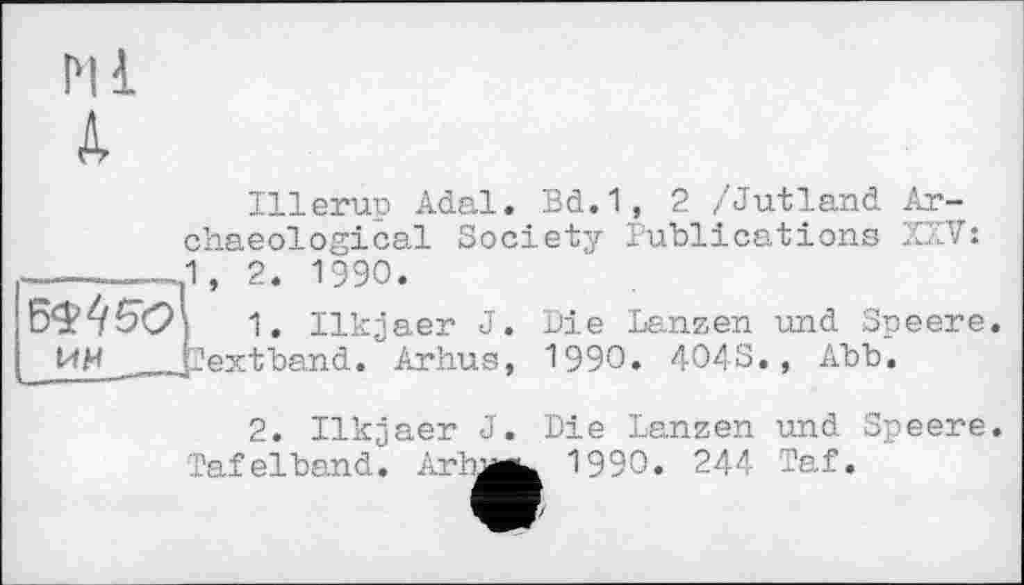 ﻿I'll A
Illeruo Adal. Bd.1, 2 /Jutland Archaeological Society Publications XXV: 1, 2. 1990.
ЪМбОХ 1. Ilk^aer J. Die Lanzen und Speere. ИИ JJextband. Arhus, 1990. 404S., Abb.
2. Ilkjaer J Taf elband. Ar ha
Die Lanzen und Speere 1990. 244 Taf.